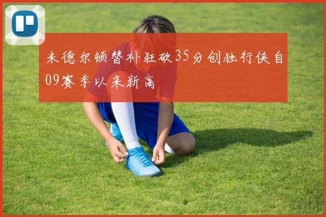 米德尔顿替补狂砍35分创独行侠自09赛季以来新高