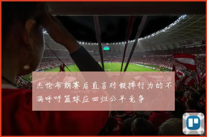 杰伦布朗赛后直言对假摔行为的不满呼吁篮球应回归公平竞争