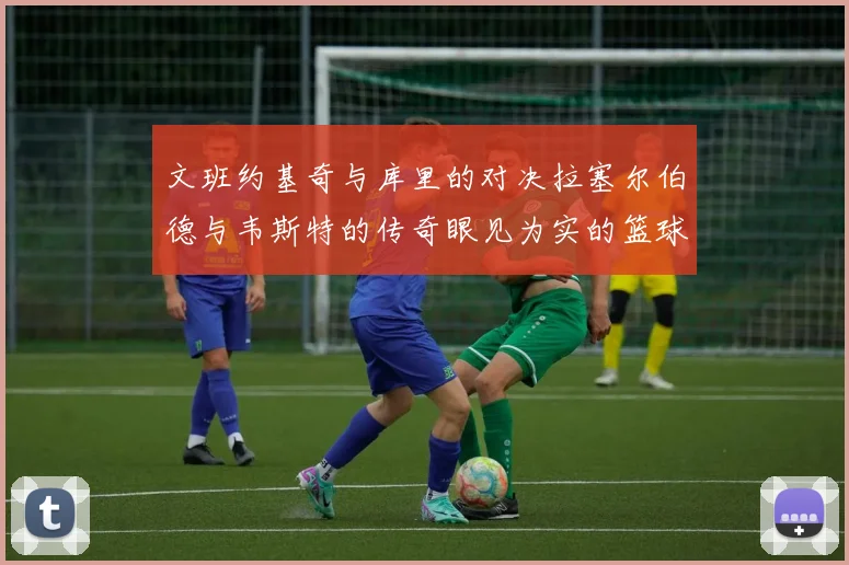 文班约基奇与库里的对决拉塞尔伯德与韦斯特的传奇眼见为实的篮球盛宴