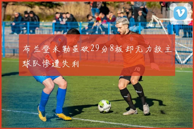 布兰登米勒虽砍29分8板却无力救主球队惨遭失利