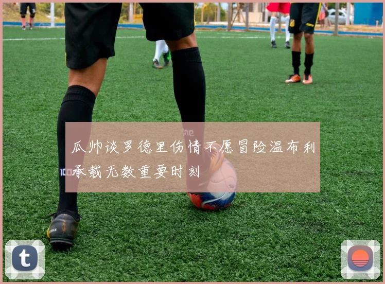 瓜帅谈罗德里伤情不愿冒险温布利承载无数重要时刻