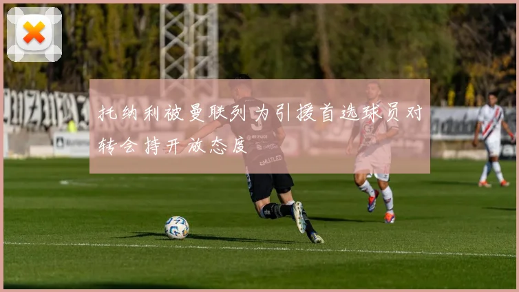托纳利被曼联列为引援首选球员对转会持开放态度