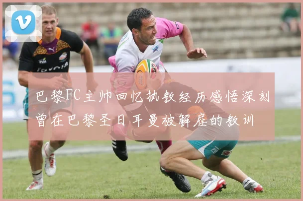 巴黎FC主帅回忆执教经历感悟深刻曾在巴黎圣日耳曼被解雇的教训