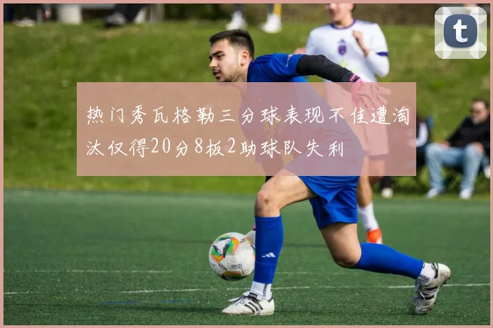 热门秀瓦格勒三分球表现不佳遭淘汰仅得20分8板2助球队失利