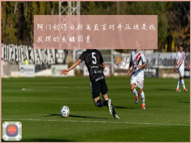 阿门创得分新高直言对手压迫是我发挥的关键因素