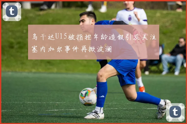 乌干达U15被指控年龄造假引发关注塞内加尔事件再掀波澜