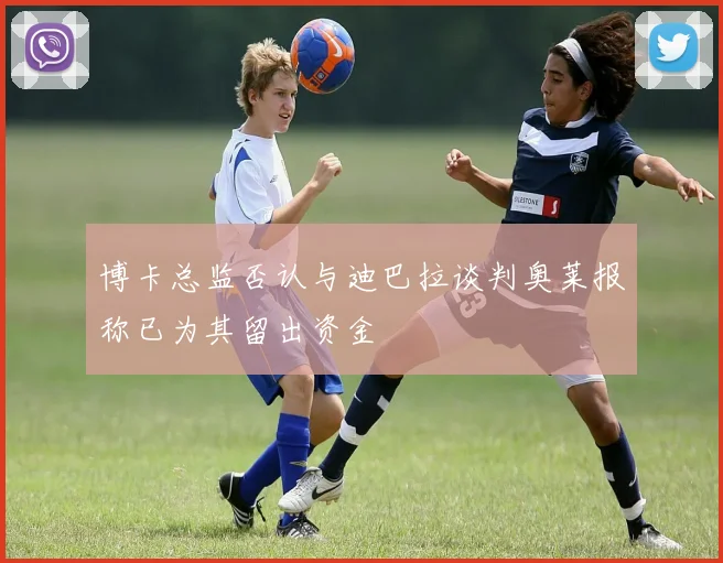 博卡总监否认与迪巴拉谈判奥莱报称已为其留出资金