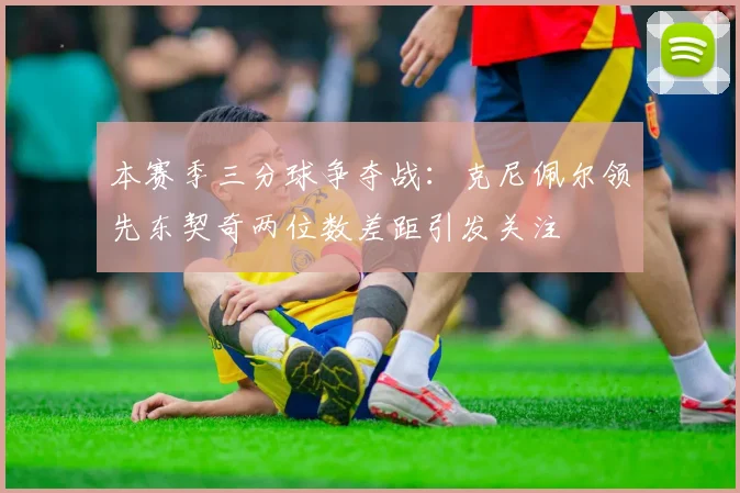 本赛季三分球争夺战：克尼佩尔领先东契奇两位数差距引发关注