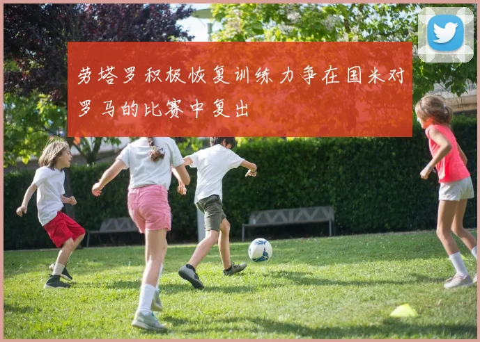 劳塔罗积极恢复训练力争在国米对罗马的比赛中复出