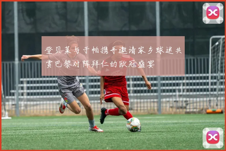 登贝莱与于帕携手邀请家乡球迷共赏巴黎对阵拜仁的欧冠盛宴