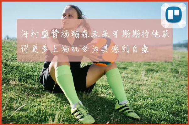 河村盛赞杨瀚森未来可期期待他获得更多上场机会为其感到自豪