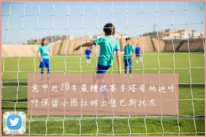 意甲近20年最糟糕赛季塔奇纳迪呼吁保留小图拉姆出售巴斯托尼