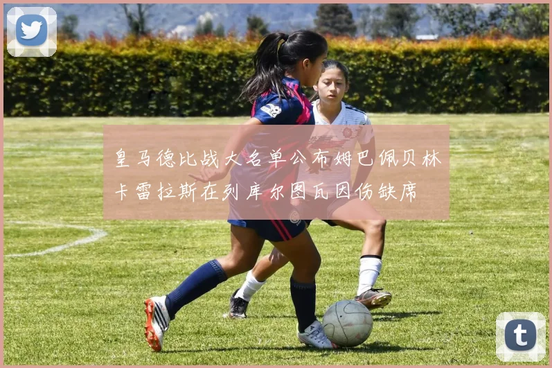 皇马德比战大名单公布姆巴佩贝林卡雷拉斯在列库尔图瓦因伤缺席