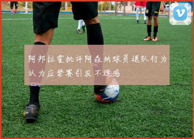 阿邦拉霍批评阿森纳球员退队行为认为应禁赛引发不适感